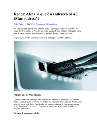Redes: Afinal o que é o endereço MAC
(Mac address)?
Pedro Pinto · 14 Fev 2018 · Networking 9 Comentários
Na área das redes informáticas existem muitas tecnologias, termos e conceitos. Ao
longo de vários artigos o Pplware tem vindo a disponibilizar alguma informação nesta
área de modo a que os nossos seguidores possam dominar alguns conceitos.
Hoje o nosso desafio é explicar o que é um endereço MAC (Mac address).
Afinal o que é o Mac address
Quando falamos em endereço físico estamo-nos a referir ao endereço MAC (Media
Access Control) que é composto por 48 bits (12 caracteres hexadecimais). Numa LAN,
uma vez que o meio físico é partilhado por todas as máquinas e estas trocam tramas
(PDU da camada 2 do modelo OSI) entre si, o endereço MAC é que identifica a
máquina de destino.
Formato de um endereço físico
 