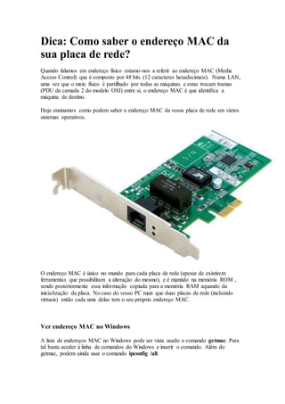 Dica: Como saber o endereço MAC da
sua placa de rede?
Quando falamos em endereço físico estamo-nos a referir ao endereço MAC (Media
Access Control) que é composto por 48 bits (12 caracteres hexadecimais). Numa LAN,
uma vez que o meio físico é partilhado por todas as máquinas e estas trocam tramas
(PDU da camada 2 do modelo OSI) entre si, o endereço MAC é que identifica a
máquina de destino.
Hoje ensinamos como podem saber o endereço MAC da vossa placa de rede em vários
sistemas operativos.
O endereço MAC é único no mundo para cada placa de rede (apesar de existirem
ferramentas que possibilitam a alteração do mesmo), e é mantido na memória ROM ,
sendo posteriormente essa informação copiada para a memória RAM aquando da
inicialização da placa. No caso do vosso PC mais que duas placas de rede (incluindo
virtuais) então cada uma delas tem o seu próprio endereço MAC.
Ver endereço MAC no Windows
A lista de endereços MAC no Windows pode ser vista usado o comando getmac. Para
tal basta aceder à linha de comandos do Windows e inserir o comando. Além do
getmac, podem ainda usar o comando ipconfig /all.
 