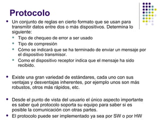 Protocolo
 Un conjunto de reglas en cierto formato que se usan para
transmitir datos entre dos o más dispositivos. Determina lo
siguiente:
 Tipo de chequeo de error a ser usado
 Tipo de compresión
 Cómo se indicará que se ha terminado de enviar un mensaje por
el dispositivo transmisor.
 Como el dispositivo receptor indica que el mensaje ha sido
recibido.
 Existe una gran variedad de estándares, cada uno con sus
ventajas y desventajas inherentes, por ejemplo unos son más
robustos, otros más rápidos, etc.
 Desde el punto de vista del usuario el único aspecto importante
es saber qué protocolo soporta su equipo para saber si es
posible la comunicación con otras partes.
 El protocolo puede ser implementado ya sea por SW o por HW
 