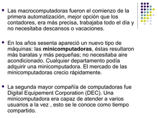  Las macrocomputadoras fueron el comienzo de la
primera automatización, mejor opción que los
contadores, era más precisa, trabajaba todo el día y
no necesitaba descansos o vacaciones.
 En los años sesenta apareció un nuevo tipo de
máquinas: las minicomputadoras, éstas resultaron
más baratas y más pequeñas; no necesitaba aire
acondicionado. Cualquier departamento podía
adquirir una minicomputadora. El mercado de las
minicomputadoras crecio rápidamente.
 La segunda mayor compañía de computadoras fue
Digital Equipement Corporation (DEC). Una
minicomputadora era capaz de atender a varios
usuarios a la vez , esto se le conoce como tiempo
compartido.
 