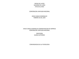 RIESGO DE LA RED
SEGURIDA DE LA RED
ETICA DE LA RED
CORPORACION UNIFICADA NACIONAL
DIEGO CAMILO DOMINGUEZ
FEBRERO 26 DEL 2029
DIEGO CAMILO DOMINGUEZ ADMINISTRACION DE EMPRESA
CORPORACION UNIFICADA NACIONAL
PROFESORA
GLORIA GUITIERREZ
CONVERGENCIAS DE LA TECNOLOGIA
 