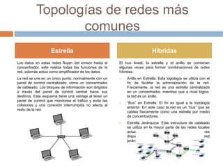 Topologías de redes más
comunes
Los datos en estas redes fluyen del emisor hasta el
concentrador, este realiza todas las funciones de la
red, además actúa como amplificador de los datos.
La red se une en un único punto, normalmente con un
panel de control centralizado, como un concentrador
de cableado. Los bloques de información son dirigidos
a través del panel de control central hacia sus
destinos. Este esquema tiene una ventaja al tener un
panel de control que monitorea el tráfico y evita las
colisiones y una conexión interrumpida no afecta al
resto de la red.
El bus lineal, la estrella y el anillo se combinan
algunas veces para formar combinaciones de redes
híbridas.
 Anillo en Estrella: Esta topología se utiliza con el
fin de facilitar la administración de la red.
Físicamente, la red es una estrella centralizada
en un concentrador, mientras que a nivel lógico,
la red es un anillo.
 “Bus” en Estrella: El fin es igual a la topología
anterior. En este caso la red es un “bus” que se
cablea físicamente como una estrella por medio
de concentradores.
 Estrella Jerárquica: Esta estructura de cableado
se utiliza en la mayor parte de las redes locales
actuales, por medio de concentradores
dispuestos en cascada par formar una red
jerárquica
Estrella Híbridas
 