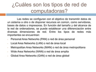¿Cuáles son los tipos de red de
computadoras?
Las redes se configuran con el objetivo de transmitir datos de
un sistema a otro o de disponer recursos en común, como servidores,
bases de datos o impresoras. En función del tamaño y del alcance de
la red de ordenadores, se puede establecer una diferenciación entre
diversas dimensiones de red. Entre los tipos de redes más
importantes se encuentran:
• Personal Area Networks (PAN) o red de área personal
• Local Area Networks (LAN) o red de área local
• Metropolitan Area Networks (MAN) o red de área metropolitana
• Wide Area Networks (WAN) o red de área amplia
• Global Area Networks (GAN) o red de área global
 