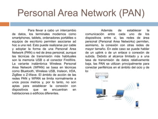 Personal Area Network (PAN)
Para llevar a cabo un intercambio
de datos, los terminales modernos como
smartphones, tablets, ordenadores portátiles o
equipos de escritorio permiten asociarse ad
hoc a una red. Esto puede realizarse por cable
y adoptar la forma de una Personal Area
Network (PAN) o red de área personal, aunque
las técnicas de transmisión más habituales
son la memoria USB o el conector FireWire.
La variante inalámbrica Wireless Personal
Area Network (WPAN) se basa en técnicas
como Bluetooth, Wireless USB, Insteon, IrDA,
ZigBee o Z-Wave. El ámbito de acción de las
redes PAN y WPAN se limita normalmente a
unos pocos metros y, por lo tanto, no son
aptas para establecer la conexión con
dispositivos que se encuentran en
habitaciones o edificios diferentes.
Además de establecer la
comunicación entre cada uno de los
dispositivos entre sí, las redes de área
personal (Personal Area Networks) permiten,
asimismo, la conexión con otras redes de
mayor tamaño. En este caso se puede hablar
de un uplink o de un enlace o conexión de
subida. Debido al alcance limitado y a una
tasa de transmisión de datos relativamente
baja, las PAN se utilizan principalmente para
conectar periféricos en el ámbito del ocio y de
los hobbies.
 