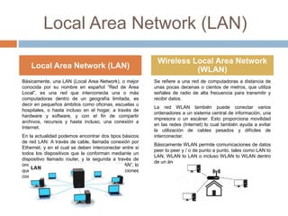 Local Area Network (LAN)
Básicamente, una LAN (Local Area Network), o mejor
conocida por su nombre en español “Red de Área
Local”, es una red que interconecta una o más
computadoras dentro de un geografía limitada, es
decir en pequeños ámbitos como oficinas, escuelas u
hospitales, o hasta incluso en el hogar, a través de
hardware y software, y con el fin de compartir
archivos, recursos y hasta incluso, una conexión a
Internet.
En la actualidad podemos encontrar dos tipos básicos
de red LAN: A través de cable, llamada conexión por
Ethernet, y en el cual se deben interconectar entre si
todos los dispositivos que la conforman mediante un
dispositivo llamado router, y la segunda a través de
ondas de radio, llamada LAN inalámbrica o “WLAN”, lo
que nos permite prescindir de cables e instalaciones
costosas y complicadas
Se refiere a una red de computadoras a distancia de
unas pocas decenas o cientos de metros, que utiliza
señales de radio de alta frecuencia para transmitir y
recibir datos.
La red WLAN también puede conectar varios
ordenadores a un sistema central de información, una
impresora o un escáner. Esto proporciona movilidad
en las redes (Internet) lo cual también ayuda a evitar
la utilización de cables pesados y difíciles de
interconectar.
Básicamente WLAN permite comunicaciones de datos
peer to peer y / o de punto a punto, tales como LAN to
LAN, WLAN to LAN o incluso WLAN to WLAN dentro
de un área relativamente pequeña.
Local Area Network (LAN)
Wireless Local Area Network
(WLAN)
 