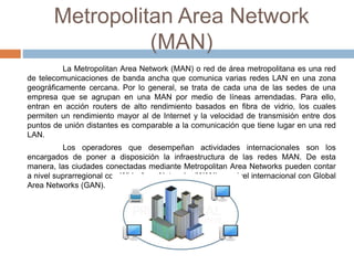 Metropolitan Area Network
(MAN)
La Metropolitan Area Network (MAN) o red de área metropolitana es una red
de telecomunicaciones de banda ancha que comunica varias redes LAN en una zona
geográficamente cercana. Por lo general, se trata de cada una de las sedes de una
empresa que se agrupan en una MAN por medio de líneas arrendadas. Para ello,
entran en acción routers de alto rendimiento basados en fibra de vidrio, los cuales
permiten un rendimiento mayor al de Internet y la velocidad de transmisión entre dos
puntos de unión distantes es comparable a la comunicación que tiene lugar en una red
LAN.
Los operadores que desempeñan actividades internacionales son los
encargados de poner a disposición la infraestructura de las redes MAN. De esta
manera, las ciudades conectadas mediante Metropolitan Area Networks pueden contar
a nivel suprarregional con Wide Area Networks (WAN) y a nivel internacional con Global
Area Networks (GAN).
 