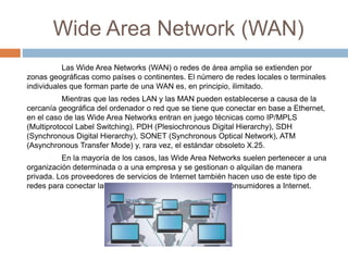 Wide Area Network (WAN)
Las Wide Area Networks (WAN) o redes de área amplia se extienden por
zonas geográficas como países o continentes. El número de redes locales o terminales
individuales que forman parte de una WAN es, en principio, ilimitado.
Mientras que las redes LAN y las MAN pueden establecerse a causa de la
cercanía geográfica del ordenador o red que se tiene que conectar en base a Ethernet,
en el caso de las Wide Area Networks entran en juego técnicas como IP/MPLS
(Multiprotocol Label Switching), PDH (Plesiochronous Digital Hierarchy), SDH
(Synchronous Digital Hierarchy), SONET (Synchronous Optical Network), ATM
(Asynchronous Transfer Mode) y, rara vez, el estándar obsoleto X.25.
En la mayoría de los casos, las Wide Area Networks suelen pertenecer a una
organización determinada o a una empresa y se gestionan o alquilan de manera
privada. Los proveedores de servicios de Internet también hacen uso de este tipo de
redes para conectar las redes corporativas locales y a los consumidores a Internet.
 