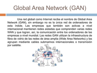 Global Area Network (GAN)
Una red global como Internet recibe el nombre de Global Area
Network (GAN), sin embargo no es la única red de ordenadores de
esta índole. Las empresas que también son activas a nivel
internacional mantienen redes aisladas que comprenden varias redes
WAN y que logran, así, la comunicación entre los ordenadores de las
empresas a nivel mundial. Las redes GAN utilizan la infraestructura de
fibra de vidrio de las redes de área amplia (Wide Area Networks) y las
agrupan mediante cables submarinos internacionales o transmisión
por satélite.
 