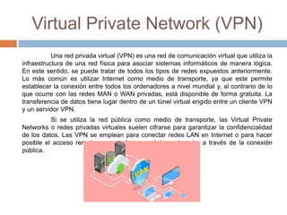 Virtual Private Network (VPN)
Una red privada virtual (VPN) es una red de comunicación virtual que utiliza la
infraestructura de una red física para asociar sistemas informáticos de manera lógica.
En este sentido, se puede tratar de todos los tipos de redes expuestos anteriormente.
Lo más común es utilizar Internet como medio de transporte, ya que este permite
establecer la conexión entre todos los ordenadores a nivel mundial y, al contrario de lo
que ocurre con las redes MAN o WAN privadas, está disponible de forma gratuita. La
transferencia de datos tiene lugar dentro de un túnel virtual erigido entre un cliente VPN
y un servidor VPN.
Si se utiliza la red pública como medio de transporte, las Virtual Private
Networks o redes privadas virtuales suelen cifrarse para garantizar la confidencialidad
de los datos. Las VPN se emplean para conectar redes LAN en Internet o para hacer
posible el acceso remoto a una red o a un único ordenador a través de la conexión
pública.
 