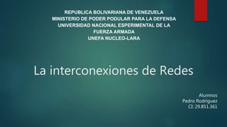 REPUBLICA BOLIVARIANA DE VENEZUELA
MINISTERIO DE PODER PODULAR PARA LA DEFENSA
UNIVERSIDAD NACIONAL ESPERIMENTAL DE LA
FUERZA ARMADA
UNEFA NUCLEO-LARA
La interconexiones de Redes
Alumnos
Pedro Rodríguez
CI: 29.851.361
 