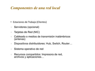 • Estaciones de Trabajo (Clientes)
Componentes de una red local
 Servidores (opcional)
 Tarjetas de Red (NIC)
 Cableado o medios de transmisión inalámbricos
(antenas)
 Sistema operativo de red
 Recursos compartidos: Impresora de red,
archivos y aplicaciones…
 Dispositivos distribuidores: Hub, Switch, Router…
 