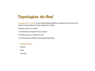 Topologías de Red
Topología Física de Red: es una representación gráfica o mapa de cómo se unen las
estaciones de trabajo de la red, mediante el cable.
Factores a tener en cuenta:
• La distribución espacial de los equipos.
• El tráfico que va a soportar la red.
• El presupuesto (relación inversión/prestaciones)
Topologías Puras:
• Anillo
• Bus
• Estrella
 