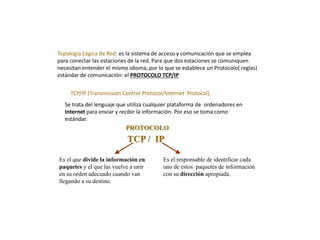 Topología Lógica de Red: es la sistema de acceso y comunicación que se emplea
para conectar las estaciones de la red. Para que dos estaciones se comuniquen
necesitan entender el mismo idioma, por lo que se establece un Protocolo( reglas)
estándar de comunicación: el PROTOCOLO TCP/IP
TCP/IP (Transmission Control Protocol/Internet Protocol).
Se trata del lenguaje que utiliza cualquier plataforma de ordenadores en
Internet para enviar y recibir la información. Por eso se toma como
estándar.
TCP / IP
Es el que divide la información en
paquetes y el que las vuelve a unir
en su orden adecuado cuando van
llegando a su destino.
Es el responsable de identificar cada
uno de estos paquetes de información
con su dirección apropiada.
PROTOCOLO
 