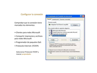 Configurar la conexión
Comprobar que la conexión tiene
marcados los elementos:
• Clientes para redes Microsoft
• Compartir impresoras y archivos
para redes Microsoft
• Programador de paquetes QoS
• Protocolo Internet: (TCP/IP)
Seleccionar Protocolo TCP/IP y
marcar propiedades
 