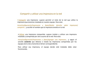 Compartir y utilizar una impresora en la red
• Compartir una impresora: supone permitir al resto de la red que utilice la
impresora que tenemos instalada en nuestro equipo. Para esto:
Inicio/configuración/impresoras y faxes/(botón derecho sobre impresora)
compartir… y escribir el nombre que la impresora tendrá en la red.
• Utilizar una impresora compartida: supone instalar y utilizar una impresora
instalada y compartida por otro usuario de la red. Para esto:
Inicio/configuración/impresoras y faxes/agregar una impresora… y seguir el
sencillo asistente que detecta e instala las impresoras compartidas por los
equipos de la red y transmite el driver correspondiente.
Para utilizar esa impresora, el equipo donde está instalada debe estar
funcionando.
 