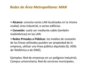Redes de Área Metropolitana: MAN
• Alcance: conecta varias LAN localizadas en la misma
ciudad, área industrial, o varios edificios.
• Conexión: suele ser mediante cable (también
inalámbricas) en las LAN.
• Redes Privadas o Públicas: los medios de conexión
de las líneas utilizadas pueden ser propiedad de la
empresa, utilizar una línea pública alquilada (Ej. ADSL
de Telefónica o de ONO).
Ejemplos: Red de empresas en un polígono industrial,
Campus universitario, Red de servicios municipales.
 