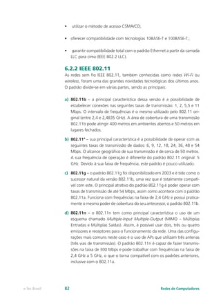• utilizar o método de acesso CSMA/CD;
• oferecer compatibilidade com tecnologias 10BASE-T e 100BASE-T.;
• garantir compatibilidade total com o padrão Ethernet a partir da camada
LLC para cima (IEEE 802.2 LLC).
6.2.2 IEEE 802.11
As redes sem fio IEEE 802.11, também conhecidas como redes Wi-Fi ou
wireless, foram uma das grandes novidades tecnológicas dos últimos anos.
O padrão divide-se em várias partes, sendo as principais:
a) 802.11b – a principal característica dessa versão é a possibilidade de
estabelecer conexões nas seguintes taxas de transmissão: 1, 2, 5,5 e 11
Mbps. O intervalo de frequências é o mesmo utilizado pelo 802.11 ori-
ginal (entre 2,4 e 2,4835 GHz). A área de cobertura de uma transmissão
802.11b pode atingir 400 metros em ambientes abertos e 50 metros em
lugares fechados.
b) 802.11ª – sua principal característica é a possibilidade de operar com as
seguintes taxas de transmissão de dados: 6, 9, 12, 18, 24, 36, 48 e 54
Mbps. O alcance geográfico de sua transmissão é de cerca de 50 metros.
A sua frequência de operação é diferente do padrão 802.11 original: 5
GHz. Devido à sua faixa de frequência, este padrão é pouco utilizado.
c) 802.11g – o padrão 802.11g foi disponibilizado em 2003 e é tido como o
sucessor natural da versão 802.11b, uma vez que é totalmente compatí-
vel com este. O principal atrativo do padrão 802.11g é poder operar com
taxas de transmissão de até 54 Mbps, assim como acontece com o padrão
802.11a. Funciona com frequências na faixa de 2,4 GHz e possui pratica-
mente o mesmo poder de cobertura do seu antecessor, o padrão 802.11b.
d) 802.11n – o 802.11n tem como principal característica o uso de um
esquema chamado Multiple-Input Multiple-Output (MIMO – Múltiplas
Entradas e Múltiplas Saídas). Assim, é possível usar dois, três ou quatro
emissores e receptores para o funcionamento da rede. Uma das configu-
rações mais comuns neste caso é o uso de APs que utilizam três antenas
(três vias de transmissão). O padrão 802.11n é capaz de fazer transmis-
sões na faixa de 300 Mbps e pode trabalhar com frequências na faixa de
2,4 GHz a 5 GHz, o que o torna compatível com os padrões anteriores,
inclusive com o 802.11a.
Redes de Computadores
e-Tec Brasil 82
 