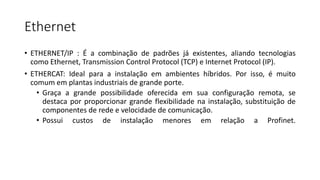 Ethernet
• ETHERNET/IP : É a combinação de padrões já existentes, aliando tecnologias
como Ethernet, Transmission Control Protocol (TCP) e Internet Protocol (IP).
• ETHERCAT: Ideal para a instalação em ambientes híbridos. Por isso, é muito
comum em plantas industriais de grande porte.
• Graça a grande possibilidade oferecida em sua configuração remota, se
destaca por proporcionar grande flexibilidade na instalação, substituição de
componentes de rede e velocidade de comunicação.
• Possui custos de instalação menores em relação a Profinet.
 