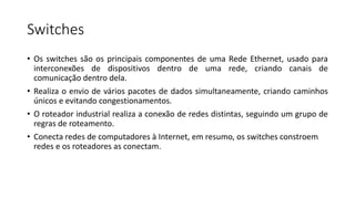Switches
• Os switches são os principais componentes de uma Rede Ethernet, usado para
interconexões de dispositivos dentro de uma rede, criando canais de
comunicação dentro dela.
• Realiza o envio de vários pacotes de dados simultaneamente, criando caminhos
únicos e evitando congestionamentos.
• O roteador industrial realiza a conexão de redes distintas, seguindo um grupo de
regras de roteamento.
• Conecta redes de computadores à Internet, em resumo, os switches constroem
redes e os roteadores as conectam.
 