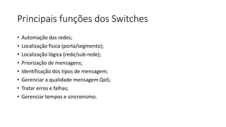 Principais funções dos Switches
• Automação das redes;
• Localização física (porta/segmento);
• Localização lógica (rede/sub-rede);
• Priorização de mensagens;
• Identificação dos tipos de mensagem;
• Gerenciar a qualidade mensagem QoS;
• Tratar erros e falhas;
• Gerenciar tempos e sincronismo.
 
