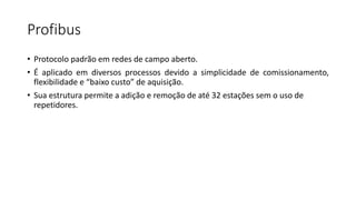 Profibus
• Protocolo padrão em redes de campo aberto.
• É aplicado em diversos processos devido a simplicidade de comissionamento,
flexibilidade e “baixo custo” de aquisição.
• Sua estrutura permite a adição e remoção de até 32 estações sem o uso de
repetidores.
 