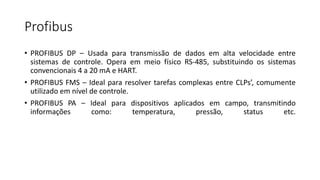 Profibus
• PROFIBUS DP – Usada para transmissão de dados em alta velocidade entre
sistemas de controle. Opera em meio físico RS-485, substituindo os sistemas
convencionais 4 a 20 mA e HART.
• PROFIBUS FMS – Ideal para resolver tarefas complexas entre CLPs’, comumente
utilizado em nível de controle.
• PROFIBUS PA – Ideal para dispositivos aplicados em campo, transmitindo
informações como: temperatura, pressão, status etc.
 