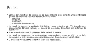 Redes
• Com as características da aplicação e do custo máximo a ser atingido, uma combinação
gradual de diferentes sistemas de comunicação, como:
• Ethernet,
• PROFIBUS,
• AS-Interface entre outras.
• No nível de campo, a periferia distribuída, como: módulos de E/S, transdutores,
acionamentos (drives), válvulas e painéis de operação, trabalham em sistemas de
automação.
• A transmissão de dados do processo é efetuada ciclicamente.
• No nível de processos, os controladores programáveis, como os CLPs e os PCs,
comunicam-se entre si, requerendo grandes pacotes de dados sejam transferidos.
• O protocolo Profibus FMS e ProfiNet supri essa necessidade.
 