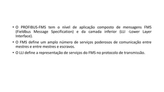 • O PROFIBUS-FMS tem o nível de aplicação composto de mensagens FMS
(Fieldbus Message Specification) e da camada inferior (LLI -Lower Layer
Interface).
• O FMS define um amplo número de serviços poderosos de comunicação entre
mestres e entre mestres e escravos.
• O LLI define a representação de serviços do FMS no protocolo de transmissão.
 