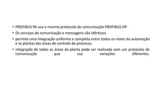 • PROFIBUS PA usa o mesmo protocolo de comunicação PROFIBUS DP.
• Os serviços de comunicação e mensagens são idênticos.
• permite uma integração uniforme e completa entre todos os níveis da automação
e as plantas das áreas de controle de processo.
• integração de todas as áreas da planta pode ser realizada com um protocolo de
comunicação que usa variações diferentes.
 