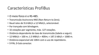 Características ProfiBus
• O meio físico é o RS-485.
• Transmissão Assíncrona NRZ (Non-Return to Zero).
• Baud rates de 9.6 kBit/s a 12 Mbit/s, selecionável.
• Par trançado com blindagem.
• 32 estações por segmento, máx. 127 estações.
• Distância dependente da taxa de transmissão (tabela a seguir).
• 12 MBit/s = 100 m; 1.5 MBit/s = 400m; < 187.5 kBit/s = 1000 m.
• Distância expansível até 10Km com o uso de repetidores.
• 9 PIN, D-Sub conector.
 