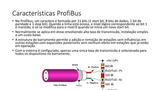 Características ProfiBus
• No Profibus, um caractere é formado por 11 bits (1 start bit, 8 bits de dados, 1 bit de
paridade e 1 stop bit). Quando a linha está ociosa, o nível lógico correspondente ao bit 1
é mantido, e só se modifica para o nível 0 quando se inicia um novo start bit.
• Normalmente se aplica em áreas envolvendo alta taxa de transmissão, instalação simples
a um custo baixo.
• A estrutura do barramento permite a adição e remoção de estações sem influências em
outras estações com expansões posteriores sem nenhum efeito em estações que já estão
em operação.
• Com o sistema é configurado, apenas uma única taxa de transmissão é selecionada para
todos os dispositivos no barramento.
 