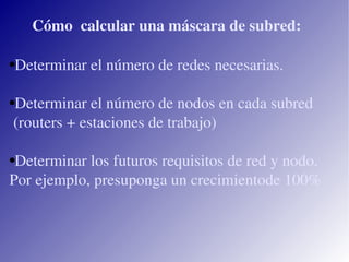 Cómo calcular una máscara de subred: Determinar el número de redes necesarias. Determinar el número de nodos en cada subred (routers + estaciones de trabajo) Determinar los futuros requisitos de red y nodo. Por ejemplo, presuponga un crecimientode 100%