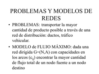 • PROBLEMAS: transportar la mayor
cantidad de producto posible a través de una
red de distribución: ductos, tráfico
vehicular.
• MODELO de FLUJO MÁXIMO: dada una
red dirigida G=(N,A) con capacidades en
los arcos (cij) encontrar la mayor cantidad
de flujo total de un nodo fuente a un nodo
destino
PROBLEMAS Y MODELOS DE
REDES
 
