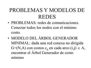 • PROBLEMAS: redes de comunicaciones.
Conectar todos los nodos con el mínimo
costo.
• MODELO DEL ÁRBOL GENERADOR
MINIMAL: dada una red conexa no dirigida
G=(N,A) con costos cij en cada arco (i,j)  A,
encontrar el Árbol Generador de costo
mínimo
PROBLEMAS Y MODELOS DE
REDES
 