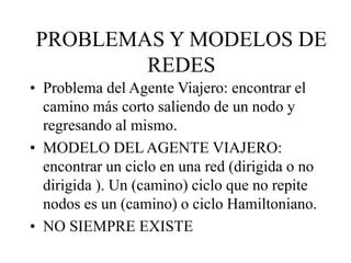 • Problema del Agente Viajero: encontrar el
camino más corto saliendo de un nodo y
regresando al mismo.
• MODELO DEL AGENTE VIAJERO:
encontrar un ciclo en una red (dirigida o no
dirigida ). Un (camino) ciclo que no repite
nodos es un (camino) o ciclo Hamiltoniano.
• NO SIEMPRE EXISTE
PROBLEMAS Y MODELOS DE
REDES
 