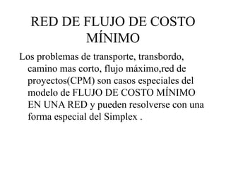 RED DE FLUJO DE COSTO
MÍNIMO
Los problemas de transporte, transbordo,
camino mas corto, flujo máximo,red de
proyectos(CPM) son casos especiales del
modelo de FLUJO DE COSTO MÍNIMO
EN UNA RED y pueden resolverse con una
forma especial del Simplex .
 