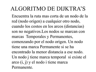 ALGORITMO DE DIJKTRA’S
Encuentra la ruta mas corta de un nodo de la
red (nodo origen) a cualquier otro nodo,
cuando los costos en los arcos (distancias)
son no negativos.Los nodos se marcan con
marcas Temporales y Permanentes,
comenzando por el nodo origen. Un nodo
tiene una marca Permanente si se ha
encontrado la menor distancia a ese nodo.
Un nodo j tiene marca temporal si existe el
arco (i, j) y el nodo i tiene marca
Permanente.
 