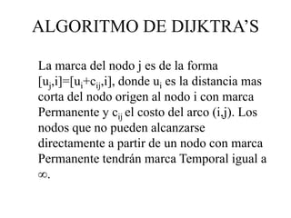 La marca del nodo j es de la forma
[uj,i]=[ui+cij,i], donde ui es la distancia mas
corta del nodo origen al nodo i con marca
Permanente y cij el costo del arco (i,j). Los
nodos que no pueden alcanzarse
directamente a partir de un nodo con marca
Permanente tendrán marca Temporal igual a
.
ALGORITMO DE DIJKTRA’S
 