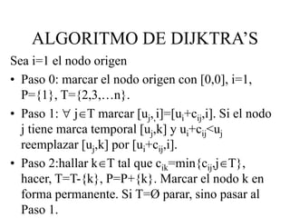 Sea i=1 el nodo origen
• Paso 0: marcar el nodo origen con [0,0], i=1,
P={1}, T={2,3,…n}.
• Paso 1:  jT marcar [uj,,i]=[ui+cij,i]. Si el nodo
j tiene marca temporal [uj,k] y ui+cij<uj
reemplazar [uj,k] por [ui+cij,i].
• Paso 2:hallar kT tal que cik=min{cij,jT},
hacer, T=T-{k}, P=P+{k}. Marcar el nodo k en
forma permanente. Si T=Ø parar, sino pasar al
Paso 1.
ALGORITMO DE DIJKTRA’S
 