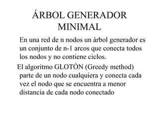 ÁRBOL GENERADOR
MINIMAL
En una red de n nodos un árbol generador es
un conjunto de n-1 arcos que conecta todos
los nodos y no contiene ciclos.
El algoritmo GLOTÓN (Greedy method)
parte de un nodo cualquiera y conecta cada
vez el nodo que se encuentra a menor
distancia de cada nodo conectado
 