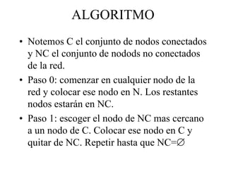 ALGORITMO
• Notemos C el conjunto de nodos conectados
y NC el conjunto de nodods no conectados
de la red.
• Paso 0: comenzar en cualquier nodo de la
red y colocar ese nodo en N. Los restantes
nodos estarán en NC.
• Paso 1: escoger el nodo de NC mas cercano
a un nodo de C. Colocar ese nodo en C y
quitar de NC. Repetir hasta que NC=
 