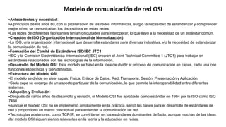 •Antecedentes y necesidad:
•A principios de los años 80, con la proliferación de las redes informáticas, surgió la necesidad de estandarizar y comprender
mejor cómo se comunicaban los dispositivos en estas redes.
•Las redes de diferentes fabricantes tenían dificultades para interoperar, lo que llevó a la necesidad de un estándar común.
•Creación de ISO (Organización Internacional de Normalización):
•La ISO, una organización internacional que desarrolla estándares para diversas industrias, vio la necesidad de estandarizar
la comunicación de red.
•Formación del Comité de Estándares ISO/IEC JTC1:
•ISO y la Comisión Electrotécnica Internacional (IEC) crearon el Joint Technical Committee 1 (JTC1) para trabajar en
estándares relacionados con las tecnologías de la información.
•Desarrollo del Modelo OSI: Este modelo se basó en la idea de dividir el proceso de comunicación en capas, cada una con
funciones específicas y bien definidas.
•Estructura del Modelo OSI:
•El modelo se divide en siete capas: Física, Enlace de Datos, Red, Transporte, Sesión, Presentación y Aplicación.
•Cada capa se encarga de un aspecto particular de la comunicación, lo que permite la interoperabilidad entre diferentes
sistemas.
•Adopción y Evolución:
•Después de varios años de desarrollo y revisión, el Modelo OSI fue aprobado como estándar en 1984 por la ISO como ISO
7498.
•Aunque el modelo OSI no se implementó ampliamente en la práctica, sentó las bases para el desarrollo de estándares de
red y proporcionó un marco conceptual para entender la comunicación de red.
•Tecnologías posteriores, como TCP/IP, se convirtieron en los estándares dominantes de facto, aunque muchas de las ideas
del modelo OSI siguen siendo relevantes en la teoría y la educación en redes.
Modelo de comunicación de red OSI
 