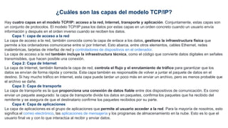 ¿Cuáles son las capas del modelo TCP/IP?
Hay cuatro capas en el modelo TCP/IP: acceso a la red, Internet, transporte y aplicación. Conjuntamente, estas capas son
un conjunto de protocolos. El modelo TCP/IP pasa los datos por estas capas en un orden concreto cuando un usuario envía
información y después en el orden inverso cuando se reciben los datos.
Capa 1: capa de acceso a la red
La capa de acceso a la red, también conocida como la capa de enlace a los datos, gestiona la infraestructura física que
permite a los ordenadores comunicarse entre sí por Internet. Esto abarca, entre otros elementos, cables Ethernet, redes
inalámbricas, tarjetas de interfaz de red y controladores de dispositivos en el ordenador.
La capa de acceso a la red también incluye la infraestructura técnica, como el código que convierte datos digitales en señales
transmisibles, que hacen posible una conexión.
Capa 2: Capa de Internet
La capa de Internet, también llamada la capa de red, controla el flujo y el enrutamiento de tráfico para garantizar que los
datos se envían de forma rápida y correcta. Esta capa también es responsable de volver a juntar el paquete de datos en el
destino. Si hay mucho tráfico en Internet, esta capa puede tardar un poco más en enviar un archivo, pero es menos probable que
el archivo se dañe.
Capa 3: Capa de transporte
La capa de transporte es la que proporciona una conexión de datos fiable entre dos dispositivos de comunicación. Es como
enviar un paquete asegurado: la capa de transporte divide los datos en paquetes, confirma los paquetes que ha recibido del
remitente y se asegura de que el destinatario confirme los paquetes recibidos por su parte.
Capa 4: Capa de aplicaciones
La capa de aplicaciones es el grupo de aplicaciones que permite al usuario acceder a la red. Para la mayoría de nosotros, esto
significa el correo electrónico, las aplicaciones de mensajería y los programas de almacenamiento en la nube. Esto es lo que el
usuario final ve y con lo que interactúa al recibir y enviar datos.
 