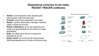 • Switch: es el dispositivo más utilizado para
interconectar redes de área local.
• Firewall: proporciona seguridad a las redes.
• Router: ayuda a direccionar mensajes mientras
viajan a través de una red.
• Router inalámbrico: es un tipo específico de
router que generalmente se encuentra en redes
domésticas.
• Nube: se utiliza para resumir un grupo de
dispositivos de red.
• Enlace serial: es una forma de interconexión
WAN,representada por la línea en forma de rayo.
Dispositivos comunes en las redes
PACKET TRACER (software)
 