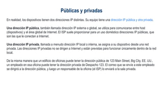 Públicas y privadas
En realidad, los dispositivos tienen dos direcciones IP distintas. Su equipo tiene una dirección IP pública y otra privada.
Una dirección IP pública, también llamada dirección IP externa o global, se utiliza para comunicarse entre host
(dispositivos) y el área global de Internet. El ISP suele proporcionar para un uso doméstico direcciones IP públicas, que
son las que le conectan a Internet.
Una dirección IP privada, llamada a menudo dirección IP local o interna, se asigna a su dispositivo desde una red
privada. Las direcciones IP privadas no se dirigen a Internet y están previstas para funcionar únicamente dentro de la red
local.
De la misma manera que un edificio de oficinas puede tener la dirección pública de 123 Main Street, Big City, EE. UU.,
un empleado en esa oficina puede tener la dirección privada de Despacho 123. El correo que se envíe a este empleado
se dirigirá a la dirección pública, y luego un responsable de la oficina (el ISP) lo enviará a la sala privada.
 