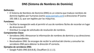 DNS (Sistema de Nombres de Dominio)
Definición:
• El Sistema de Nombres de Dominio (DNS) es un sistema que traduce nombres de
dominio legibles por humanos (como www.ejemplo.com) a direcciones IP (como
192.168.1.1), que son legibles por las máquinas.
Funciones:
• Facilitar la navegación web al permitir el uso de nombres fáciles de recordar en lugar
de direcciones IP.
• Distribuir la carga de solicitudes de resolución de nombres.
Componentes Clave:
• Servidores DNS: Almacenan la información de nombres de dominio y sus direcciones
IP correspondientes.
• Resolvadores DNS: Se encargan de recibir la solicitud del cliente y consultar los
servidores DNS para obtener la dirección IP correcta.
Ejemplos de servidores DNS:
• Google Public DNS (8.8.8.8), Cloudflare (1.1.1.1).
 