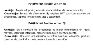 IPv4 (Internet Protocol version 4):
•Ventajas: Amplia adopción, infraestructura establecida, soporte amplio.
•Desventajas: Escasez de direcciones IP, requiere NAT para conservación de
direcciones, soporte limitado para QoS y seguridad.
IPv6 (Internet Protocol version 6):
•Ventajas: Gran cantidad de direcciones IP, mejor rendimiento en redes
móviles, seguridad integrada, mayor eficiencia en el enrutamiento.
•Desventajas: Requiere actualización de infraestructura, adopción gradual,
coexistencia con IPv4 a través de soluciones de transición.
 