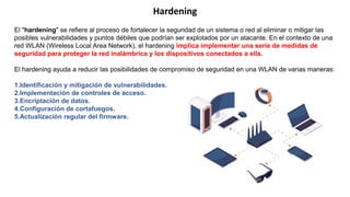 El "hardening" se refiere al proceso de fortalecer la seguridad de un sistema o red al eliminar o mitigar las
posibles vulnerabilidades y puntos débiles que podrían ser explotados por un atacante. En el contexto de una
red WLAN (Wireless Local Area Network), el hardening implica implementar una serie de medidas de
seguridad para proteger la red inalámbrica y los dispositivos conectados a ella.
El hardening ayuda a reducir las posibilidades de compromiso de seguridad en una WLAN de varias maneras:
1.Identificación y mitigación de vulnerabilidades.
2.Implementación de controles de acceso.
3.Encriptación de datos.
4.Configuración de cortafuegos.
5.Actualización regular del firmware.
Hardening
 