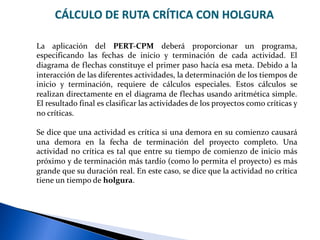 CÁLCULO DE RUTA CRÍTICA CON HOLGURA
La aplicación del PERT-CPM deberá proporcionar un programa,
especificando las fechas de inicio y terminación de cada actividad. El
diagrama de flechas constituye el primer paso hacía esa meta. Debido a la
interacción de las diferentes actividades, la determinación de los tiempos de
inicio y terminación, requiere de cálculos especiales. Estos cálculos se
realizan directamente en el diagrama de flechas usando aritmética simple.
El resultado final es clasificar las actividades de los proyectos como críticas y
no críticas.
Se dice que una actividad es crítica si una demora en su comienzo causará
una demora en la fecha de terminación del proyecto completo. Una
actividad no crítica es tal que entre su tiempo de comienzo de inicio más
próximo y de terminación más tardío (como lo permita el proyecto) es más
grande que su duración real. En este caso, se dice que la actividad no crítica
tiene un tiempo de holgura.
 
