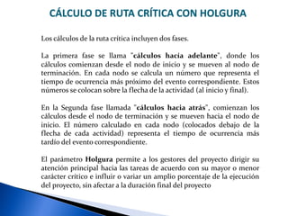CÁLCULO DE RUTA CRÍTICA CON HOLGURA
Los cálculos de la ruta crítica incluyen dos fases.
La primera fase se llama "cálculos hacía adelante", donde los
cálculos comienzan desde el nodo de inicio y se mueven al nodo de
terminación. En cada nodo se calcula un número que representa el
tiempo de ocurrencia más próximo del evento correspondiente. Estos
números se colocan sobre la flecha de la actividad (al inicio y final).
En la Segunda fase llamada "cálculos hacia atrás", comienzan los
cálculos desde el nodo de terminación y se mueven hacia el nodo de
inicio. El número calculado en cada nodo (colocados debajo de la
flecha de cada actividad) representa el tiempo de ocurrencia más
tardío del evento correspondiente.
El parámetro Holgura permite a los gestores del proyecto dirigir su
atención principal hacia las tareas de acuerdo con su mayor o menor
carácter crítico e influir o variar un amplio porcentaje de la ejecución
del proyecto, sin afectar a la duración final del proyecto
 
